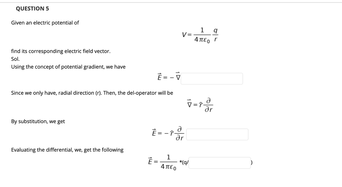 QUESTION 5
Given an electric potential of
1 q
V=
4 πεο Γ
find its corresponding electric field vector.
Sol.
Using the concept of potential gradient, we have
È = - V
Since we only have, radial direction (r). Then, the del-operator will be
By substitution, we get
È = - î-
ar
Evaluating the differential, we, get the following
1
È =
*(q/
4πεο
