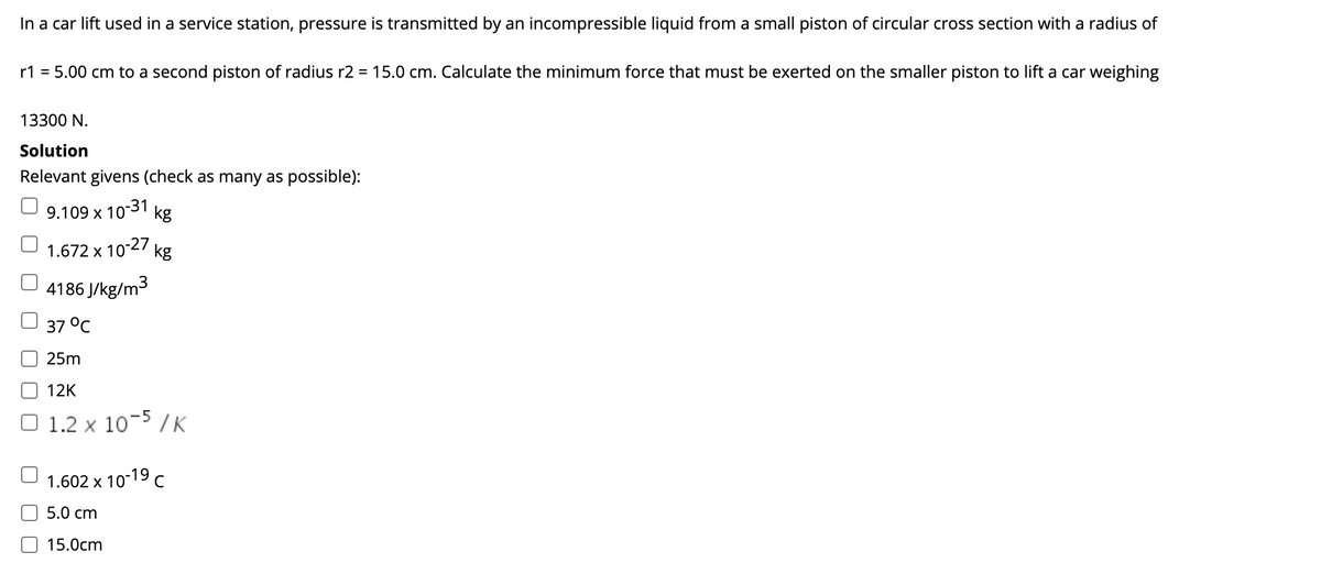 In a car lift used in a service station, pressure is transmitted by an incompressible liquid from a small piston of circular cross section with a radius of
r1 = 5.00 cm to a second piston of radius r2 = 15.0 cm. Calculate the minimum force that must be exerted on the smaller piston to lift a car weighing
13300 N.
Solution
Relevant givens (check as many as possible):
9.109 x 10
10-31
kg
1.672 x 10 27
kg
4186 J/kg/m3
37 °C
25m
12K
1.2 x 10-5 / K
1.602 x 10-19 c
5.0 cm
15.0cm
