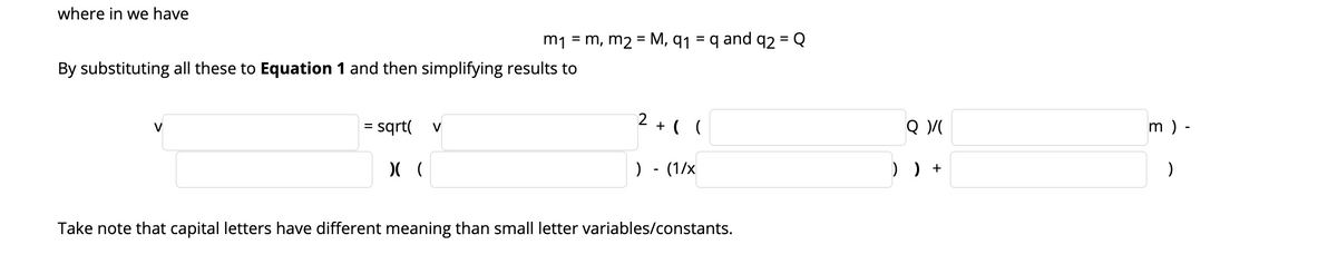 where in we have
m1 = m, m2 = M, q1
= q and q2 = Q
%3D
%3D
By substituting all these to Equation 1 and then simplifying results to
sqrt(
2 + ( (
m ) -
V
%D
V
) - (1/x
) ) +
Take note that capital letters have different meaning than small letter variables/constants.
