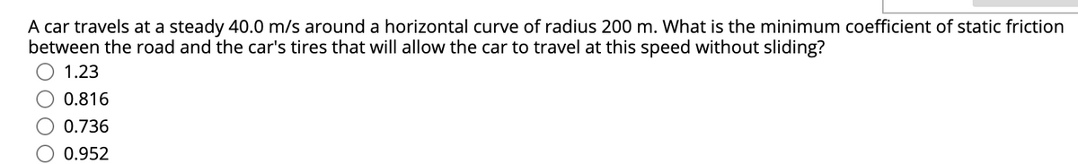 A car travels at a steady 40.0 m/s around a horizontal curve of radius 200 m. What is the minimum coefficient of static friction
between the road and the car's tires that will allow the car to travel at this speed without sliding?
1.23
0.816
0.736
0.952
