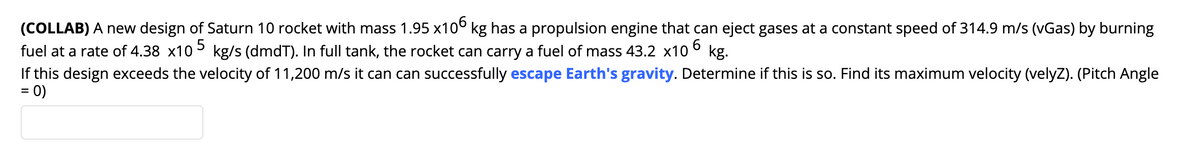 (COLLAB) A new design of Saturn 10 rocket with mass 1.95 x10° kg has a propulsion engine that can eject gases at a constant speed of 314.9 m/s (vGas) by burning
fuel at a rate of 4.38 x10> kg/s (dmdT). In full tank, the rocket can carry a fuel of mass 43.2 x10 ° kg.
If this design exceeds the velocity of 11,200 m/s it can can successfully escape Earth's gravity. Determine if this is so. Find its maximum velocity (velyZ). (Pitch Angle
= 0)
6.
%3D
