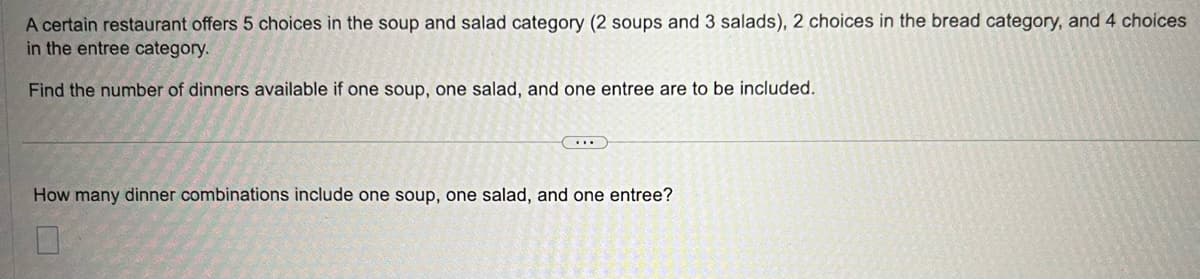A certain restaurant offers 5 choices in the soup and salad category (2 soups and 3 salads), 2 choices in the bread category, and 4 choices
in the entree category.
Find the number of dinners available if one soup, one salad, and one entree are to be included.
How many dinner combinations include one soup, one salad, and one entree?