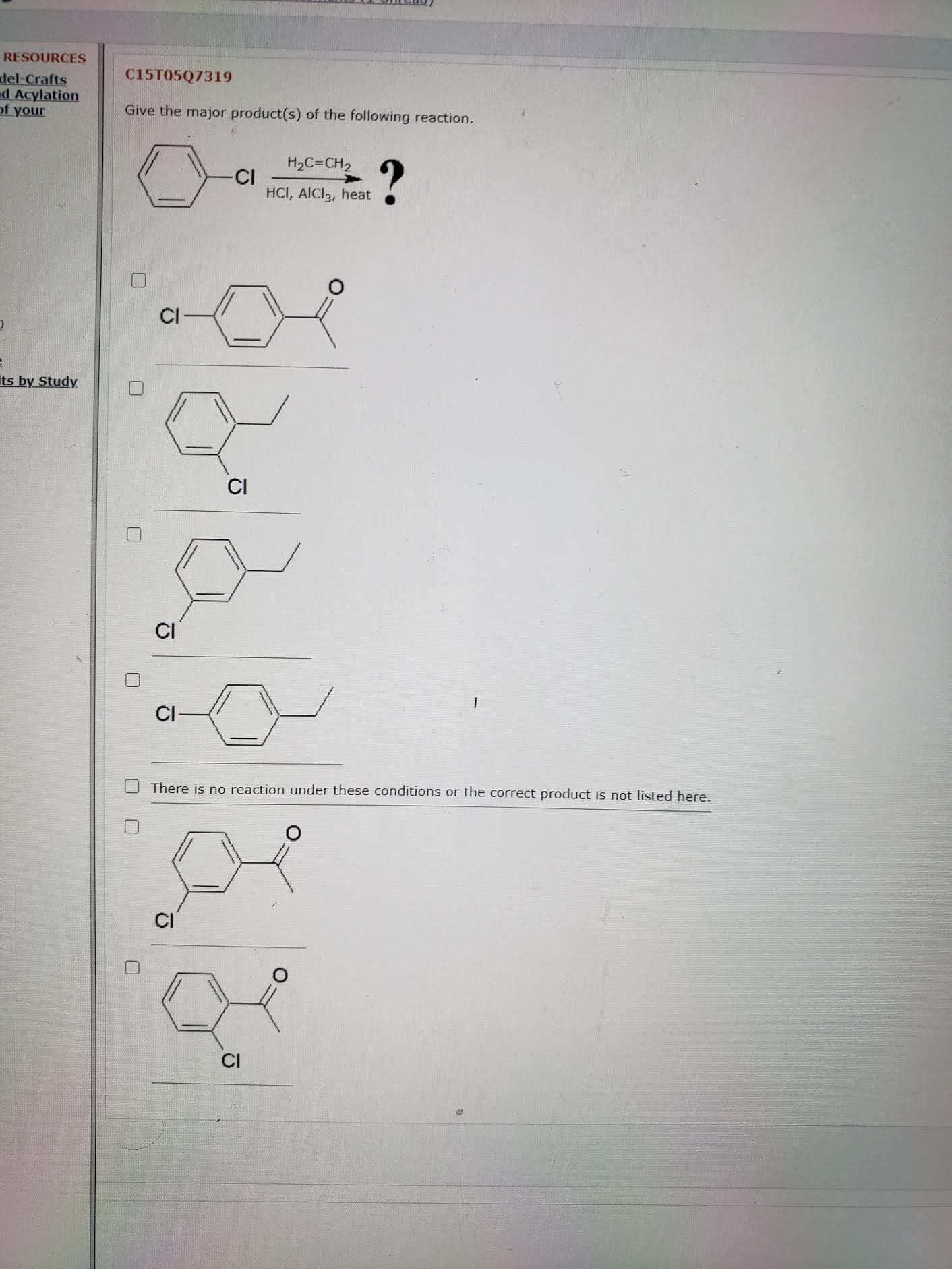 C15T05Q7319
Give the major product(s) of the following reaction.
H2C=CH2
CI
HCI, AICI3, heat
CI
CI
CI
CI
O There is no reaction under these conditions or the correct product is not listed here.
CI
