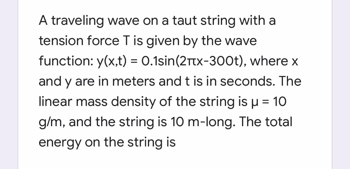 A traveling wave on a taut string with a
tension force T is given by the wave
function: y(x,t) = 0.1sin(2Ttx-300t), where x
%3D
and y are in meters and t is in seconds. The
linear mass density of the string is u = 1O
g/m, and the string is 10 m-long. The total
energy on the string is
