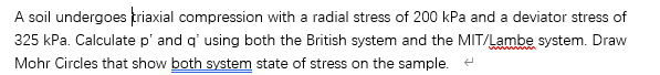 A soil undergoes friaxial compression with a radial stress of 200 kPa and a deviator stress of
325 kPa. Calculate p' and q' using both the British system and the MIT/Lambe system. Draw
Mohr Circles that show both system state of stress on the sample.
