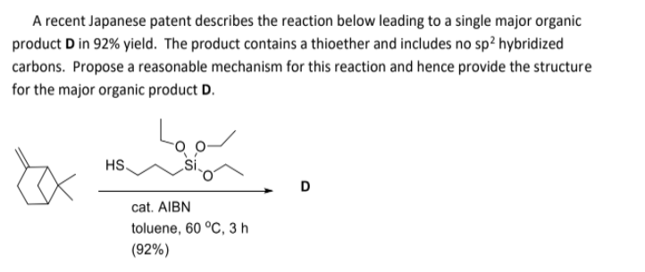 A recent Japanese patent describes the reaction below leading to a single major organic
product D in 92% yield. The product contains a thioether and includes no sp? hybridized
carbons. Propose a reasonable mechanism for this reaction and hence provide the structure
for the major organic product D.
HS
D
cat. AIBN
toluene, 60 °C, 3 h
(92%)
