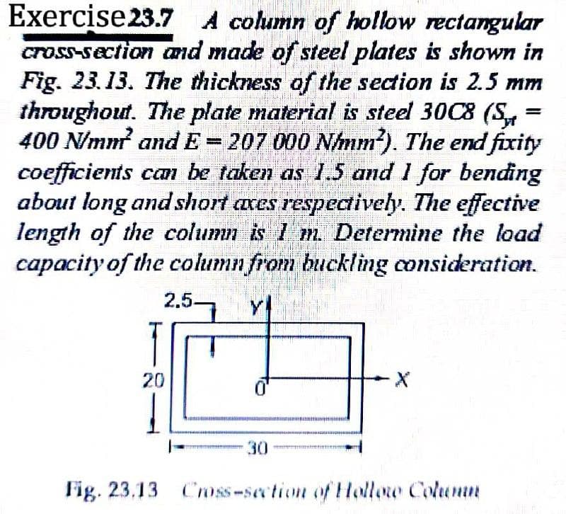 Exercise23.7 A column of hollow rectangular
cross-section and made of steel plates is shown in
Fig. 23.13. The thickness of the section is 2.5 mm
throughout. The plate material is steel 30C8 (S,
400 N/mm and E= 207 000 N/mm). The end fixity
coefficients cam be taken as 1.5 and 1 for bending
about long and short axes respectively. The effective
length of the column is 1 m. Determine the load
capacity of the column from buckling consideration.
2.5-
20
30
Fig. 23.13 Cmss-section of Hollow Column
