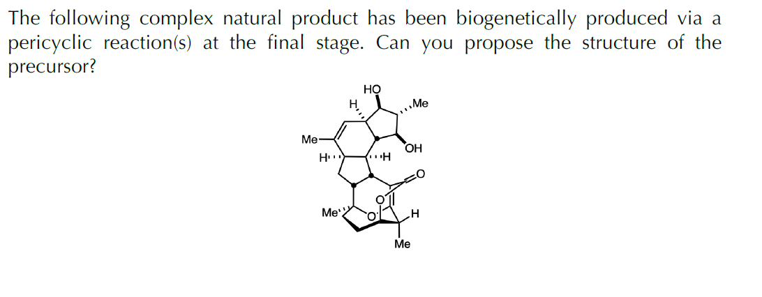 The following complex natural product has been biogenetically produced via a
pericyclic reaction(s) at the final stage. Can you propose the structure of the
precursor?
Но
H.
Me
Me
OH
Me'
rol
Ме
