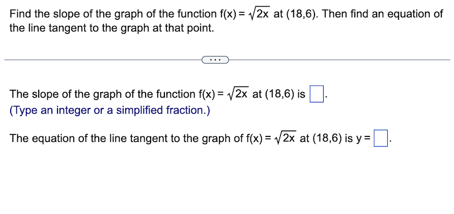 Find the slope of the graph of the function f(x) = √√2x at (18,6). Then find an equation of
the line tangent to the graph at that point.
The slope of the graph of the function f(x) = √2x at (18,6) is
(Type an integer or a simplified fraction.)
The equation of the line tangent to the graph of f(x) = √√2x at (18,6) is y =