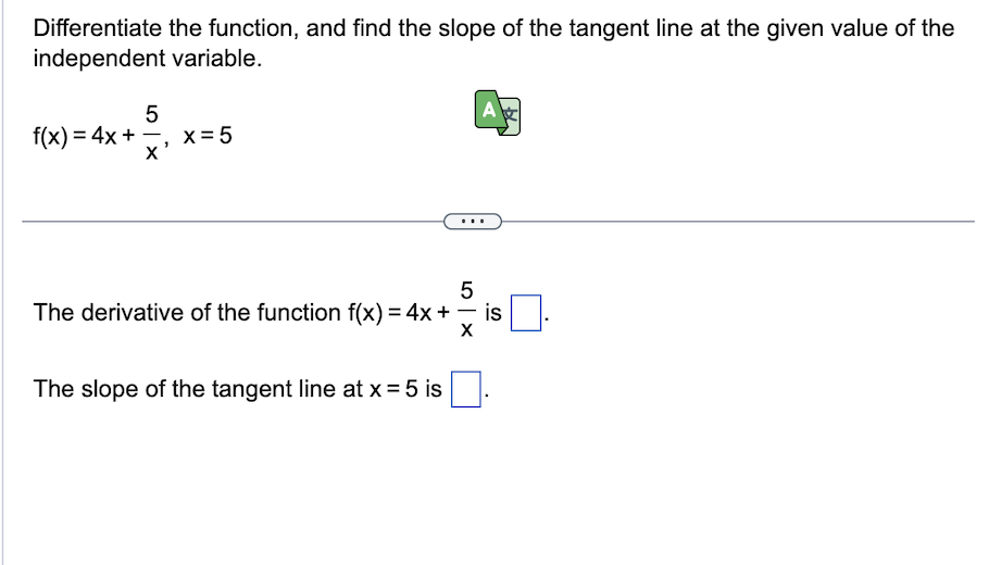 Differentiate the function, and find the slope of the tangent line at the given value of the
independent variable.
5
4x+2₁x²
X
f(x) = 4x +
x = 5
A
5
-
The derivative of the function f(x) = 4x + = is
X
The slope of the tangent line at x = 5 is