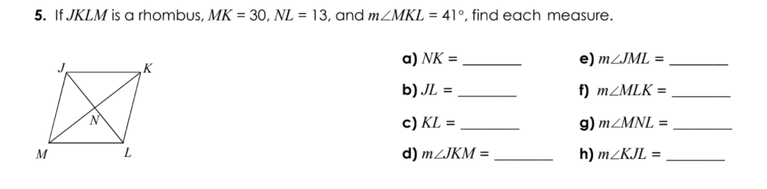 5. If JKLM is a rhombus, MK = 30, NL = 13, and MZMKL = 41°, find each measure.
a) NK =
e) MZJML =
K
b) JL =
f) MZMLK =
c) KL =
g) MZMNL =
M
L
d) MZJKM =
h) m/KJL =
