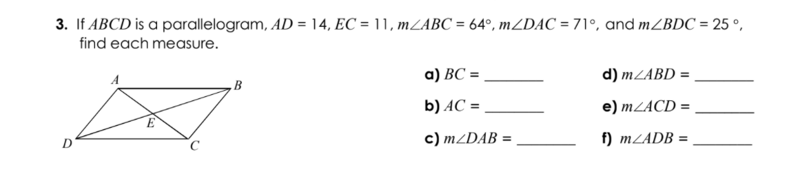 3. If ABCD is a parallelogram, AD = 14, EC = 11, mZABC = 64°, mZDAC = 71°, and m2BDC = 25 °,
find each measure.
а) ВС %3D
d) MZABD =
‚B
b) AC =
e) MZACD =
E
D
c) MZDAB =
f) MZADB =
