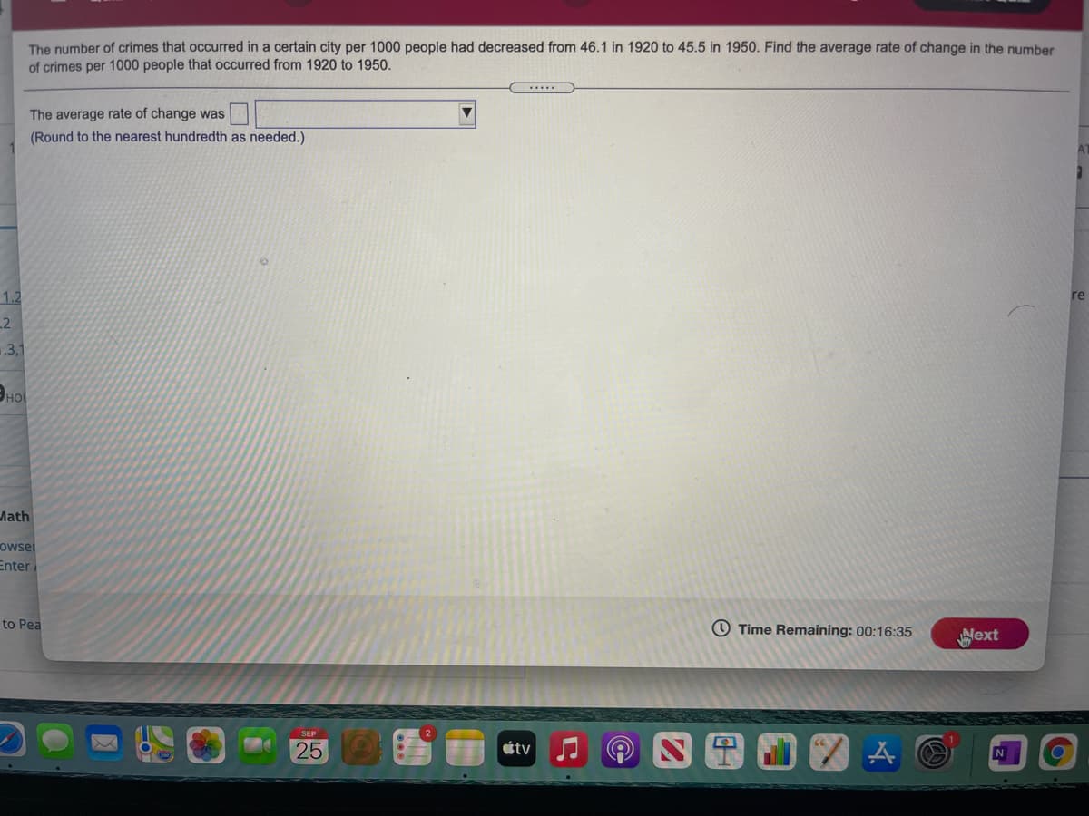 The number of crimes that occurred in a certain city per 1000 people had decreased from 46.1 in 1920 to 45.5 in 1950. Find the average rate of change in the number
of crimes per 1000 people that occurred from 1920 to 1950.
The average rate of change was
(Round to the nearest hundredth as needed.)
1.2
re
2
.3,1
Эно
Math
owsei
Enter
to Pea
O Time Remaining: 00:16:35
ext
25
étv
