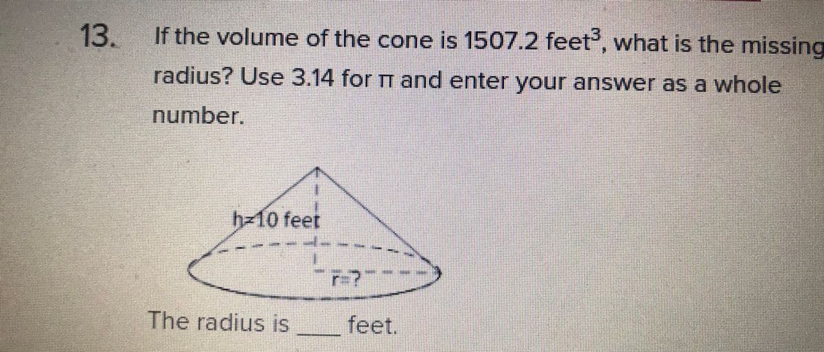 13.
If the volume of the cone is 1507.2 feet', what is the missing
radius? Use 3.14 for TT and enter your answer as a whole
number.
h310 feet
r-?
The radius is
feet.
