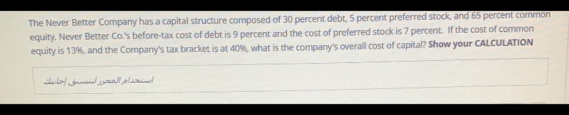 The Never Better Company has a capital structure composed of 30 percent debt, 5 percent preferred stock, and 65 percent common
equity. Never Better Co.'s before-tax cost of debt is 9 percent and the cost of preferred stock is 7 percent. If the cost of common
equity is 13%, and the Company's tax bracket is at 40%, what is the company's overall cost of capital? Show your CALCULATION
استخدام المحر ر لتسق جابتك
