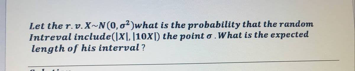 Let the r.v. X~N(0,o²)what is the probability that the random
Intreval include(|X|, |10x]) the point o.What is the expected
length of his interval ?
