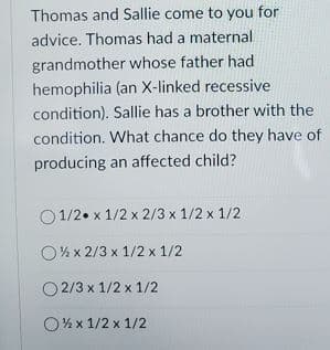 Thomas and Sallie come to you for
advice. Thomas had a maternal
grandmother whose father had
hemophilia (an X-linked recessive
condition). Sallie has a brother with the
condition. What chance do they have of
producing an affected child?
O 1/2. x 1/2 x 2/3 x 1/2 x 1/2
O% x 2/3 x 1/2 x 1/2
O 2/3 x 1/2 x 1/2
O% x 1/2 x 1/2
