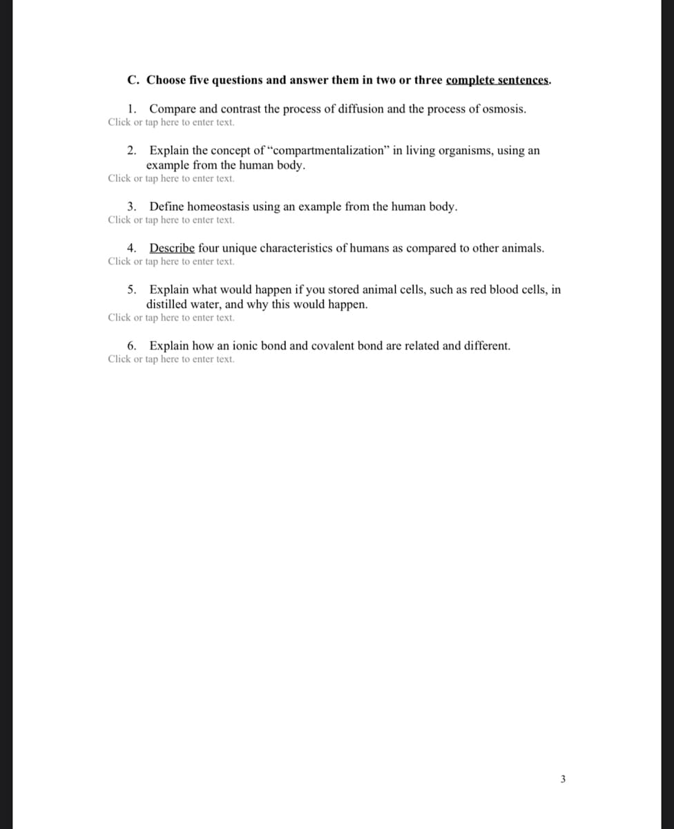 C. Choose five questions and answer them in two or three complete sentences.
1. Compare and contrast the process of diffusion and the process of osmosis.
Click or tap here to enter text.
2. Explain the concept of "compartmentalization" in living organisms, using an
example from the human body.
Click or tap here to enter text.
3. Define homeostasis using an example from the human body.
Click or tap here to enter text.
4. Describe four unique characteristics of humans as compared to other animals.
Click or tap here to enter text.
5. Explain what would happen if you stored animal cells, such as red blood cells, in
distilled water, and why this would happen.
Click or tap here to enter text.
6. Explain how an ionic bond and covalent bond are related and different.
Click or tap here to enter text.
3
