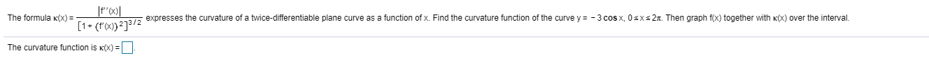 The formula x(x) =
- expresses the curvature of a twice-differentiable plane curve as a function of x. Find the curvature function of the curve y = -3 cos x, Osxs21. Then graph f(x) together with K(x) over the interval
[1+ (rx)}²]³/2
The curvature function is K(x) =
