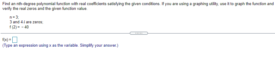 Find an nth-degree polynomial function with real coefficients satisfying the given conditions. If you are using a graphing utility, use it to graph the function and
verify the real zeros and the given function value.
n= 3;
3 and 4 i are zeros;
f (2) = - 40
....
f(x) =D
(Type an expression using x as the variable. Simplify your answer.)
