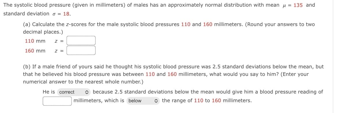 The systolic blood pressure (given in millimeters) of males has an approximately normal distribution with mean u = 135 and
standard deviation o = 18.
(a) Calculate the z-scores for the male systolic blood pressures 110 and 160 millimeters. (Round your answers to two
decimal places.)
110 mm
Z =
160 mm
z =
(b) If a male friend of yours said he thought his systolic blood pressure was 2.5 standard deviations below the mean, but
that he believed his blood pressure was between 110 and 160 millimeters, what would you say to him? (Enter your
numerical answer to the nearest whole number.)
He is correct
O because 2.5 standard deviations below the mean would give him a blood pressure reading of
millimeters, which is below
O the range of 110 to 160 millimeters.
