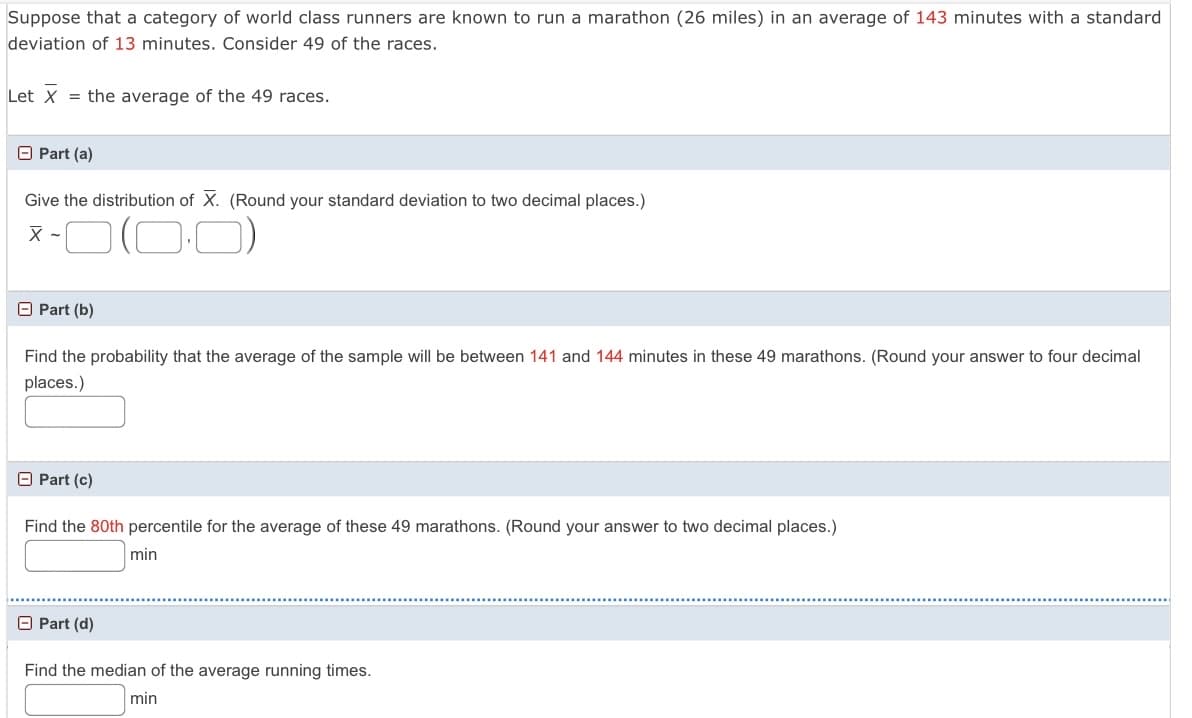 Suppose that a category of world class runners are known to run a marathon (26 miles) in an average of 143 minutes with a standard
deviation of 13 minutes. Consider 49 of the races.
Let x
= the average of the 49 races.
O Part (a)
Give the distribution of X. (Round your standard deviation to two decimal places.)
x -O(0:0)
O Part (b)
Find the probability that the average of the sample will be between 141 and 144 minutes in these 49 marathons. (Round your answer to four decimal
places.)
O Part (c)
Find the 80th percentile for the average of these 49 marathons. (Round your answer to two decimal places.)
min
O Part (d)
Find the median of the average running times.
min
