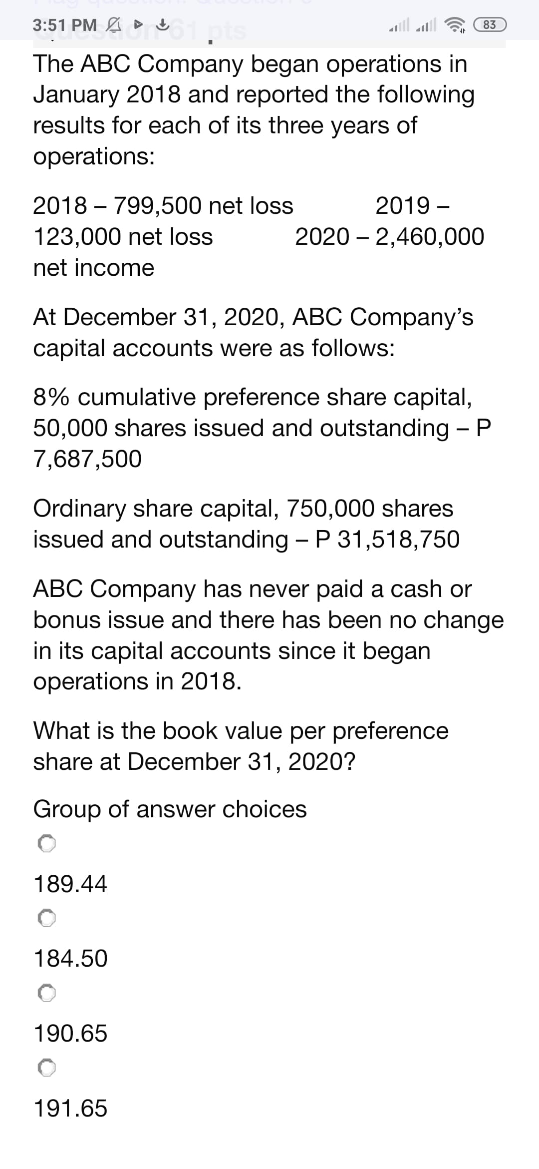 MA ▸ 61 pts
3:51 PM
The ABC Company began operations in
January 2018 and reported the following
results for each of its three years of
operations:
2018 - 799,500 net loss
123,000 net loss
net income
At December 31, 2020, ABC Company's
capital accounts were as follows:
8% cumulative preference share capital,
50,000 shares issued and outstanding - P
7,687,500
Ordinary share capital, 750,000 shares
issued and outstanding - P 31,518,750
2019-
20202,460,000
ABC Company has never paid a cash or
bonus issue and there has been no change
in its capital accounts since it began
operations in 2018.
What is the book value per preference
share at December 31, 2020?
Group of answer choices
189.44
83
184.50
O
190.65
191.65