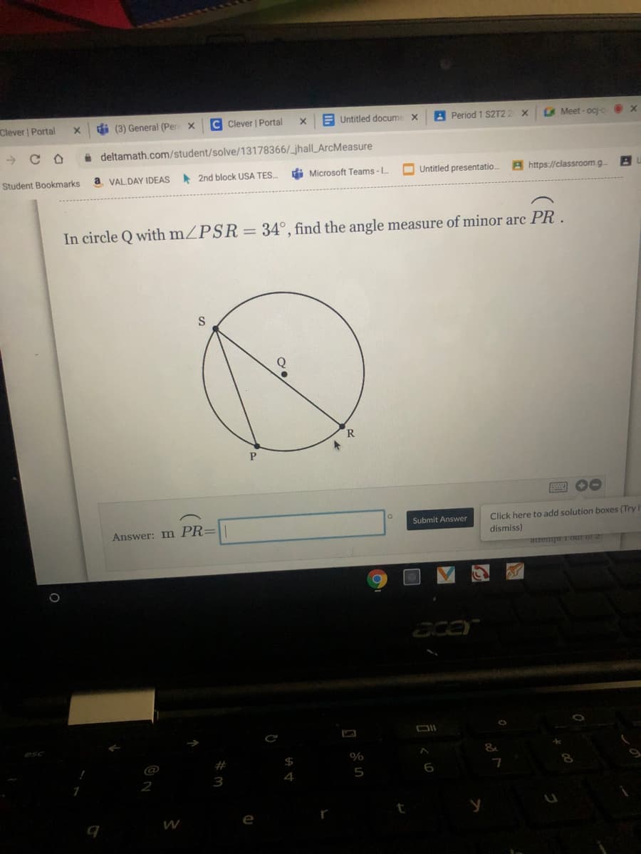 Clever | Portal
di (3) General (Per x
C Clever | Portal
E Untitled docume x
A Period 1 S2T2 2 x
O Meet - ocjo
A deltamath.com/student/solve/13178366/_jhall ArcMeasure
Student Bookmarks
a VALDAY IDEAS
2nd block USA TES..
i Microsoft Teams - I.
O Untitled presentatio.
A https://classroom.g
In circle Q with mZPSR= 34°, find the angle measure of minor arc PR.
R
00
Click here to add solution boxes (Try i
dismiss)
Submit Answer
Answer: m PR=
attempt rour or 2
acor
%
#
5
3
W
e
