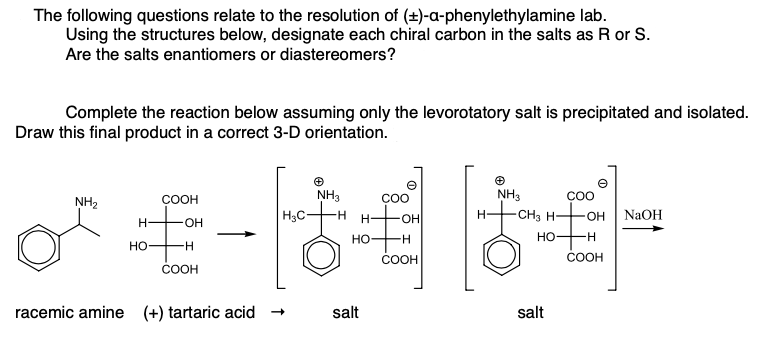 The following questions relate to the resolution of (+)-a-phenylethylamine lab.
Using the structures below, designate each chiral carbon in the salts as R or S.
Are the salts enantiomers or diastereomers?
Complete the reaction below assuming only the levorotatory salt is precipitated and isolated.
Draw this final product in a correct 3-D orientation.
NH3
H3C-
COOH
COO
NH3
ÇOO
NH2
OH
H.
-CH3 H-
OH
NaOH
OH
но
H-
но-
H-
но-
COOH
COOH
COOH
racemic amine
(+) tartaric acid +
salt
salt
