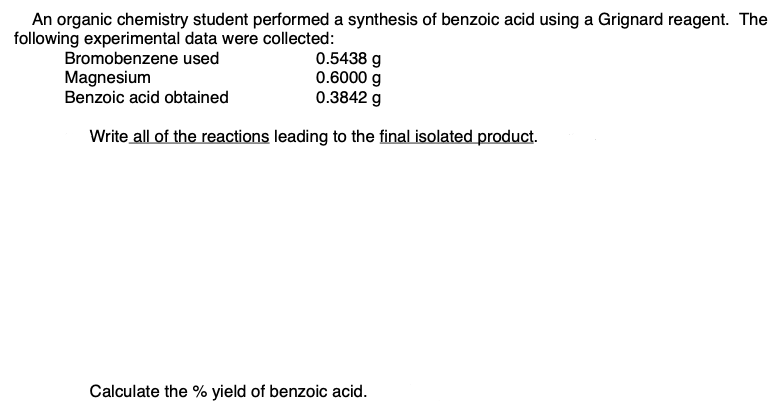 An organic chemistry student performed a synthesis of benzoic acid using a Grignard reagent. The
following experimental data were collected:
0.5438 g
0.6000 g
0.3842 g
Bromobenzene used
Magnesium
Benzoic acid obtained
Write all of the reactions leading to the final isolated product.
Calculate the % yield of benzoic acid.
