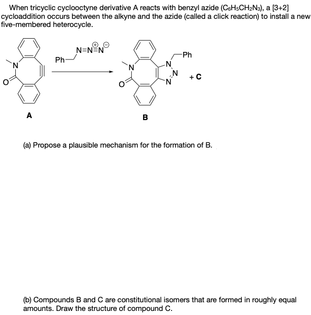 When tricyclic cyclooctyne derivative A reacts with benzyl azide (CeHsCH2N3), a [3+2]
cycloaddition occurs between the alkyne and the azide (called a click reaction) to install a new
five-membered heterocycle.
N=N=N
Ph
Ph-
„N
+C
A
B
(a) Propose a plausible mechanism for the formation of B.
(b) Compounds B and C are constitutional isomers that are formed in roughly equal
amounts. Draw the structure of compound C.
