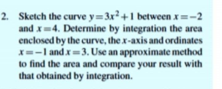 2. Sketch the curve y=3x2+1 between x=-2
and x=4. Determine by integration the area
enclosed by the curve, the x-axis and ordinates
x=-I and x=3. Use an approximate method
to find the area and compare your result with
that obtained by integration.
