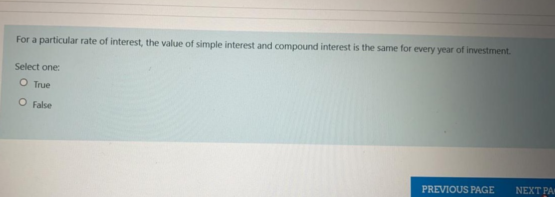 For a particular rate of interest, the value of simple interest and compound interest is the same for every year of investment.
Select one:
O True
O False
NEXT PA
PREVIOUS PAGE

