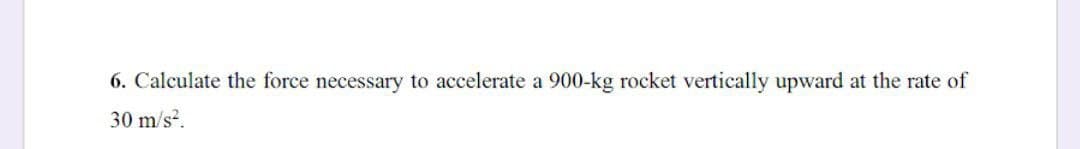 6. Calculate the force necessary to accelerate a 900-kg rocket vertically upward at the rate of
30 m/s?.
