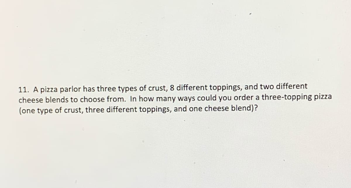 11. A pizza parlor has three types of crust, 8 different toppings, and two different
cheese blends to choose from. In how many ways could you order a three-topping pizza
(one type of crust, three different toppings, and one cheese blend)?

