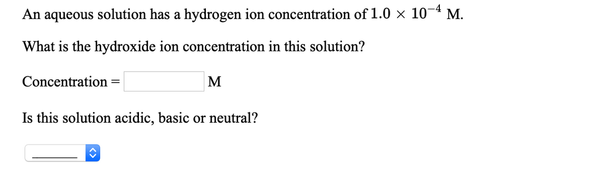 An aqueous solution has a hydrogen ion concentration of 1.0 × 10¬4 M.
What is the hydroxide ion concentration in this solution?
Concentration =
M
Is this solution acidic, basic or neutral?
