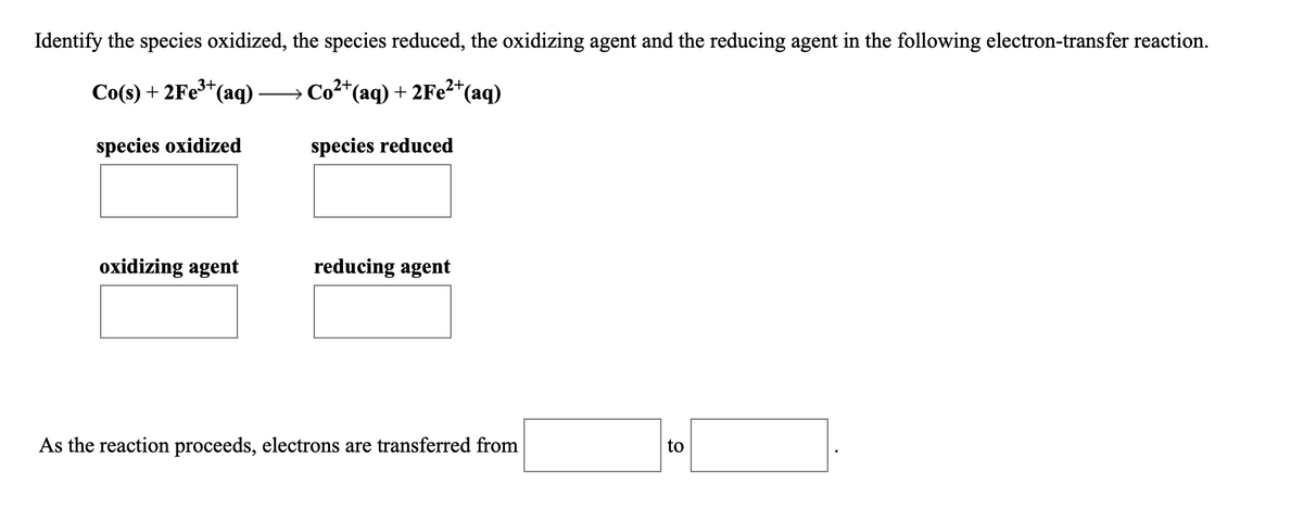 Identify the species oxidized, the species reduced, the oxidizing agent and the reducing agent in the following electron-transfer reaction.
→ Co²*(aq) + 2FE²*(aq)
3+
Co(s) + 2Fe*(aq)
species oxidized
species reduced
oxidizing agent
reducing agent
As the reaction proceeds, electrons are transferred from
to
