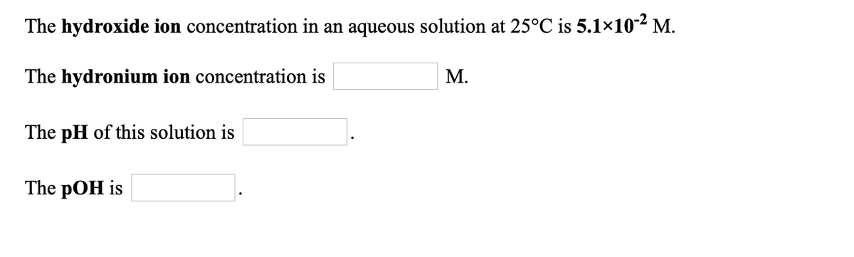 The hydroxide ion concentration in an aqueous solution at 25°C is 5.1×102 M.
The hydronium ion concentration is
М.
The pH of this solution is
The pOH is
