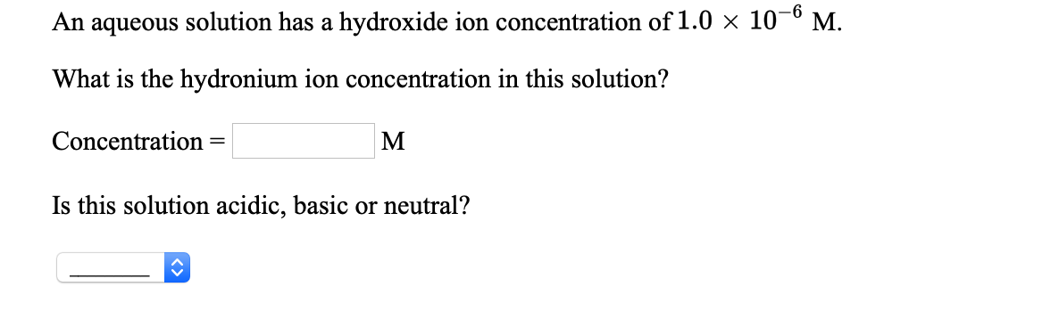 An aqueous solution has a hydroxide ion concentration of 1.0 × 10–6 M.
What is the hydronium ion concentration in this solution?
Concentration
M
%3D
Is this solution acidic, basic or neutral?
