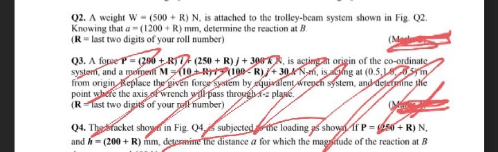 Q2. A weight W = (500+ R) N, is attached to the trolley-beam system shown in Fig. Q2.
Knowing that a = (1200 + R) mm, determine the reaction at B.
(R = last two digits of your roll number)
(Me
Q3. A force P=(200+R) (250+ R)j +306 KN, is acting at origin of the co-ordinate
system, and a moment M=(10+R(100-R)+304 Nm, is acting at (0.5,10,65m
from origin Replace the given force system by equivalent wrenen system, and determine the
point where the axis of wrench will pass through-z plane.
(R-last two digits of your rell number)
Q4. The bracket shown in Fig. Q4, subjected the loading as shown If P = (250+ R) N,
and h = (200 + R) mm, determine the distance a for which the magnude of the reaction at B