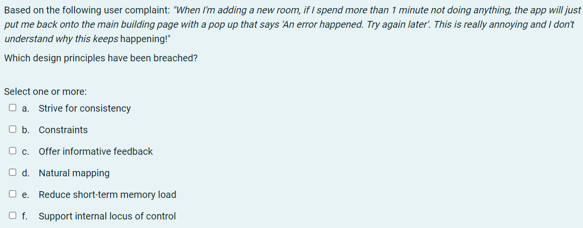 Based on the following user complaint: "When Il'm adding a new room, if I spend more than 1 minute not doing anything, the app will just
put me back onto the main building page with a pop up that says 'An error happened. Try again later'. This is really annoying and I don't
understand why this keeps happening!"
Which design principles have been breached?
Select one or more:
O a. Strive for consistency
O b. Constraints
O c.
Offer informative feedback
O d. Natural mapping
O e.
Reduce short-term memory load
O f. Support internal locus of control
