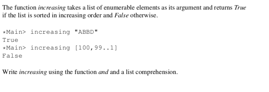 The function increasing takes a list of enumerable elements as its argument and returns True
if the list is sorted in increasing order and False otherwise.
*Main> increasing "ABBD"
True
*Main> increasing [100,99..1]
False
Write increasing using the function and and a list comprehension.
