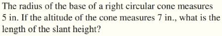 The radius of the base of a right circular cone measures
5 in. If the altitude of the cone measures 7 in., what is the
length of the slant height?
