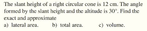 The slant height of a right circular cone is 12 cm. The angle
formed by the slant height and the altitude is 30°. Find the
exact and approximate
a) lateral area.
b) total area.
c) volume.
