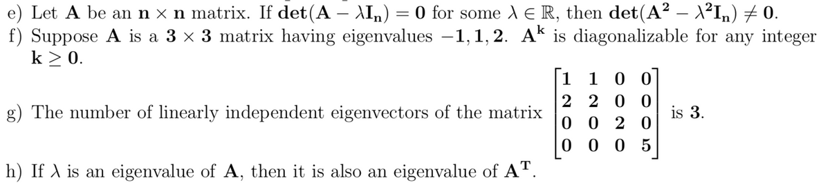 e) Let A be an n x n matrix. If det(A – \In) = 0 for some A E R, then det(A² – 1²In) 7 0.
f) Suppose A is a 3 x 3 matrix having eigenvalues -1, 1, 2. Ak is diagonalizable for any integer
k > 0.
|
1 1 0 0
2 2 0 0
g) The number of linearly independent eigenvectors of the matrix
is 3.
0 0 2 0
0 0 0 5
h) If A is an eigenvalue of A, then it is also an eigenvalue of A".
