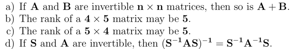 a) If A and B are invertible n × n matrices, then so is A +B.
b) The rank of a 4 × 5 matrix may be 5.
c) The rank of a 5 × 4 matrix may be 5.
d) If S and A are invertible, then (S-'AS)-1 = s-'A-1s.
