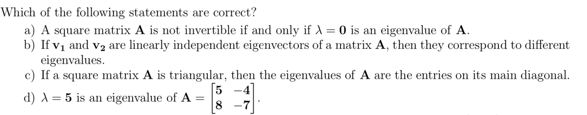 Which of the following statements are correct?
a) A square matrix A is not invertible if and only if A = 0 is an eigenvalue of A.
b) If vị and v2 are linearly independent eigenvectors of a matrix A, then they correspond to different
eigenvalues.
c) If a square matrix A is triangular, then the eigenvalues of A are the entries on its main diagonal.
5 -4
8 -7
d) A= 5 is an eigenvalue of A
