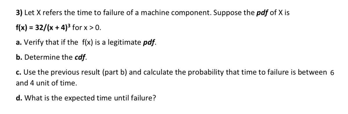3) Let X refers the time to failure of a machine component. Suppose the pdf of X is
f(x) = 32/(x + 4)3 for x > 0.
%3D
a. Verify that if the f(x) is a legitimate pdf.
b. Determine the cdf.
c. Use the previous result (part b) and calculate the probability that time to failure is between 6
and 4 unit of time.
d. What is the expected time until failure?
