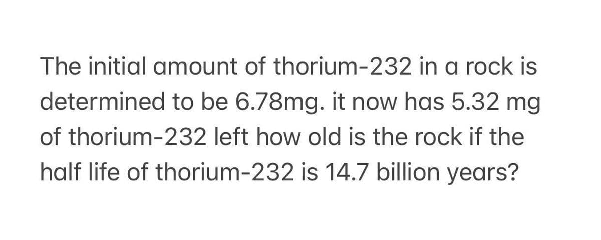 The initial amount of thorium-232 in a rock is
determined to be 6.78mg. it now has 5.32 mg
of thorium-232 left how old is the rock if the
half life of thorium-232 is 14.7 billion years?
