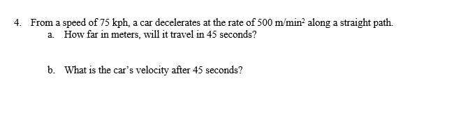 4. From a speed of 75 kph, a car decelerates at the rate of 500 m/min? along a straight path.
a. How far in meters, will it travel in 45 seconds?
b. What is the car's velocity after 45 seconds?
